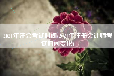 2021年注会考试时间(2021年注册会计师考试时间变化)