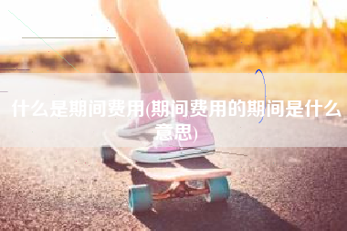 详细阅读:什么是期间费用(期间费用的期间是什么意思) 什么是期间费用(期间费用的期间是什么意思)