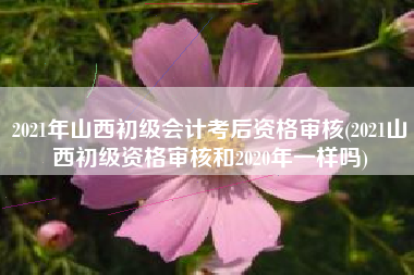 详细阅读:2021年山西初级会计考后资格审核(2021山西初级资格审核和2020年一样吗) 2021年山西初级会计考后资格审核(2021山西初级资格审核和2020年一样吗)