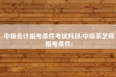详细阅读:中级会计报考条件考试科目(中级茶艺师报考条件) 中级会计报考条件考试科目(中级茶艺师报考条件)