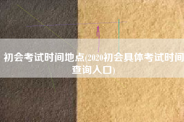详细阅读:初会考试时间地点(2020初会具体考试时间查询入口) 初会考试时间地点(2020初会具体考试时间查询入口)