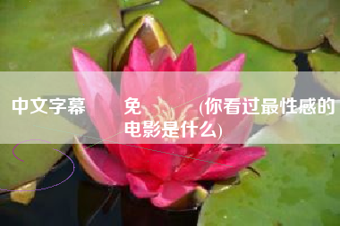 详细阅读:中文字幕亂倫免賛視頻(你看过最性感的电影是什么) 中文字幕亂倫免賛視頻(你看过最性感的电影是什么)