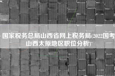 详细阅读:国家税务总局山西省网上税务局(2022国考山西太原地区职位分析) 国家税务总局山西省网上税务局(2022国考山西太原地区职位分析)