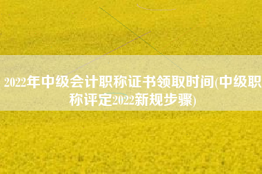 详细阅读:2022年中级会计职称证书领取时间(中级职称评定2022新规步骤) 2022年中级会计职称证书领取时间(中级职称评定2022新规步骤)