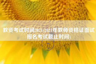 详细阅读:教资考试时间2021(2021年教师资格证面试报名考试截止时间) 教资考试时间2021(2021年教师资格证面试报名考试截止时间)