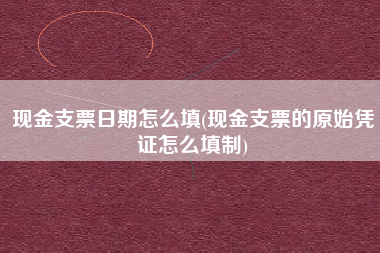 详细阅读:现金支票日期怎么填(现金支票的原始凭证怎么填制) 现金支票日期怎么填(现金支票的原始凭证怎么填制)