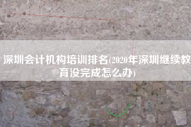 详细阅读:深圳会计机构培训排名(2020年深圳继续教育没完成怎么办) 深圳会计机构培训排名(2020年深圳继续教育没完成怎么办)