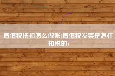 详细阅读:增值税抵扣怎么做账(增值税发票是怎样扣税的) 增值税抵扣怎么做账(增值税发票是怎样扣税的)