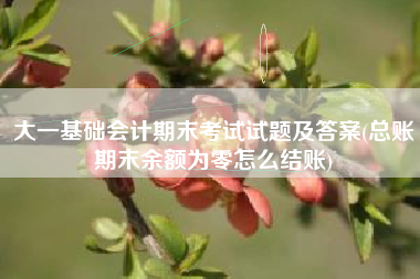 详细阅读:大一基础会计期末考试试题及答案(总账期末余额为零怎么结账) 大一基础会计期末考试试题及答案(总账期末余额为零怎么结账)