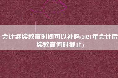 详细阅读:会计继续教育时间可以补吗(2021年会计后续教育何时截止) 会计继续教育时间可以补吗(2021年会计后续教育何时截止)