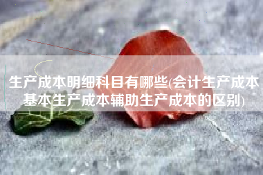 详细阅读:生产成本明细科目有哪些(会计生产成本基本生产成本辅助生产成本的区别) 生产成本明细科目有哪些(会计生产成本基本生产成本辅助生产成本的区别)