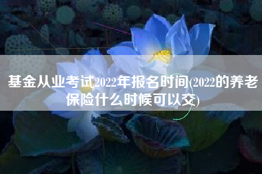 详细阅读:基金从业考试2022年报名时间(2022的养老保险什么时候可以交) 基金从业考试2022年报名时间(2022的养老保险什么时候可以交)