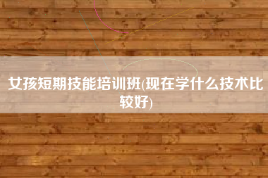 详细阅读:女孩短期技能培训班(现在学什么技术比较好) 女孩短期技能培训班(现在学什么技术比较好)