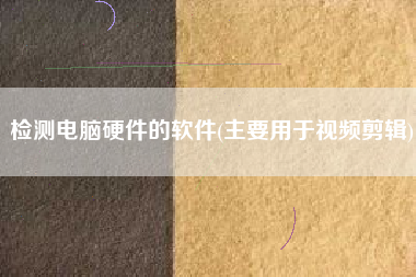 详细阅读:检测电脑硬件的软件(主要用于视频剪辑) 检测电脑硬件的软件(主要用于视频剪辑)