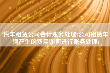 汽车租赁公司会计账务处理(公司租赁车辆产生的费用如何进行账务处理)