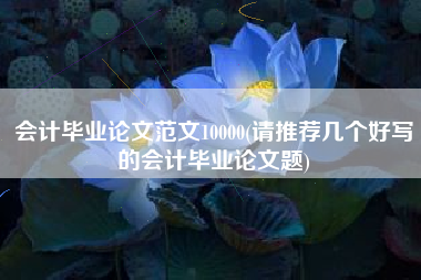 会计毕业论文范文10000(请推荐几个好写的会计毕业论文题)