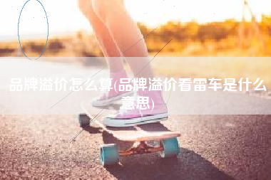 详细阅读:品牌溢价怎么算(品牌溢价看雷车是什么意思) 品牌溢价怎么算(品牌溢价看雷车是什么意思)