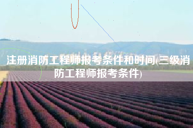 注册消防工程师报考条件和时间(三级消防工程师报考条件)