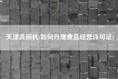 天津洗碗机(如何办理食品经营许可证)