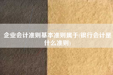 企业会计准则基本准则属于(银行会计是什么准则)