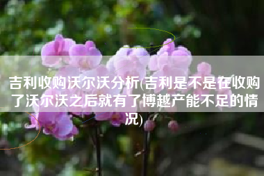 详细阅读:吉利收购沃尔沃分析(吉利是不是在收购了沃尔沃之后就有了博越产能不足的情况) 吉利收购沃尔沃分析(吉利是不是在收购了沃尔沃之后就有了博越产能不足的情况)