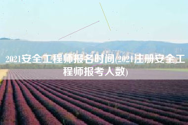 2021安全工程师报名时间(2021注册安全工程师报考人数)