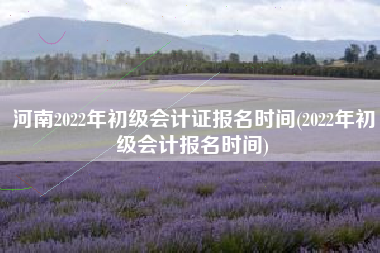 河南2022年初级会计证报名时间(2022年初级会计报名时间)