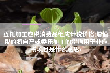 委托加工应税消费品组成计税价格(增值税的将自产或委托加工的货物用于非应税项目是什么意思)