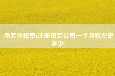 吊装费税率(注册吊装公司一个月税费是多少)