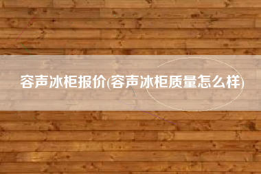 容声冰柜报价(容声冰柜质量怎么样)
