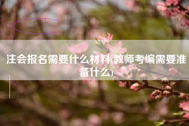 注会报名需要什么材料(教师考编需要准备什么)