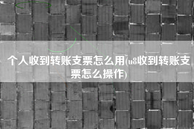 个人收到转账支票怎么用(u8收到转账支票怎么操作)