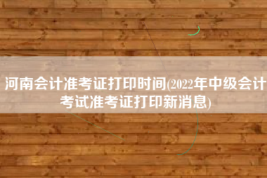 河南会计准考证打印时间(2022年中级会计考试准考证打印新消息)