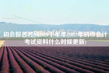 初会报名时间2020下半年(2022年初级会计考试资料什么时候更新)