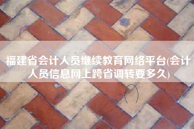 福建省会计人员继续教育网络平台(会计人员信息网上跨省调转要多久)