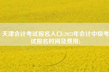 天津会计考试报名入口(2023年会计中级考试报名时间及费用)