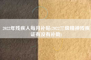 2022年残疾人每月补贴(2022三级精神残疾证有没有补助)