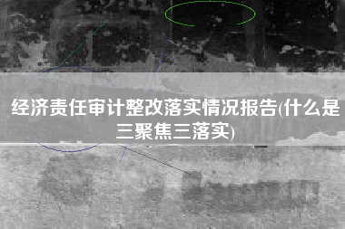 详细阅读:经济责任审计整改落实情况报告(什么是三聚焦三落实) 经济责任审计整改落实情况报告(什么是三聚焦三落实)
