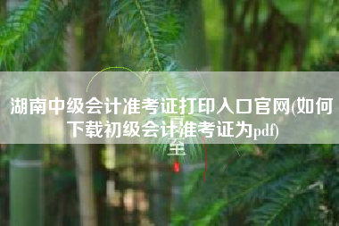 详细阅读:湖南中级会计准考证打印入口官网(如何下载初级会计准考证为pdf) 湖南中级会计准考证打印入口官网(如何下载初级会计准考证为pdf)