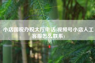 详细阅读:小店国税办税大厅电话(视频号小店人工客服怎么联系) 小店国税办税大厅电话(视频号小店人工客服怎么联系)