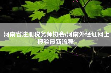 详细阅读:河南省注册税务师协会(河南外经证网上报验最新流程) 河南省注册税务师协会(河南外经证网上报验最新流程)