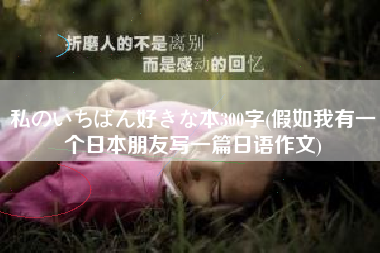 详细阅读:私のいちばん好きな本300字(假如我有一个日本朋友写一篇日语作文) 私のいちばん好きな本300字(假如我有一个日本朋友写一篇日语作文)