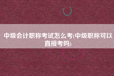 详细阅读:中级会计职称考试怎么考(中级职称可以直接考吗) 中级会计职称考试怎么考(中级职称可以直接考吗)