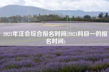 详细阅读:2021年注会综合报名时间(2021科目一的报名时间) 2021年注会综合报名时间(2021科目一的报名时间)