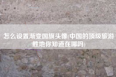 怎么设置渐变国旗头像(中国的顶级旅游胜地你知道在哪吗)