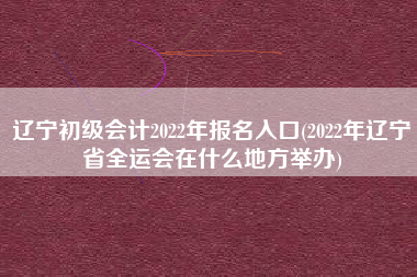 辽宁初级会计2022年报名入口(2022年辽宁省全运会在什么地方举办)