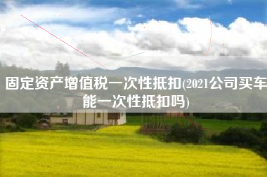 固定资产增值税一次性抵扣(2021公司买车能一次性抵扣吗)
