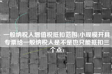 一般纳税人增值税抵扣范围(小规模开具专票给一般纳税人是不是也只能抵扣三个点)