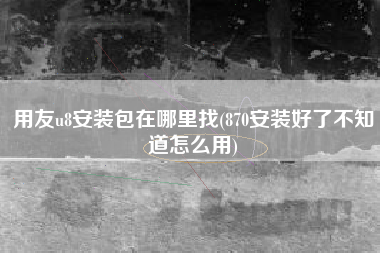 用友u8安装包在哪里找(870安装好了不知道怎么用)