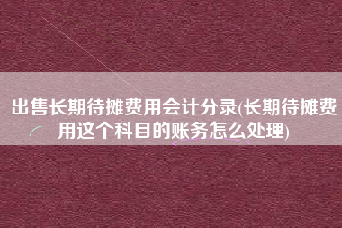 出售长期待摊费用会计分录(长期待摊费用这个科目的账务怎么处理)